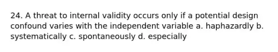 24. A threat to internal validity occurs only if a potential design confound varies with the independent variable a. haphazardly b. systematically c. spontaneously d. especially