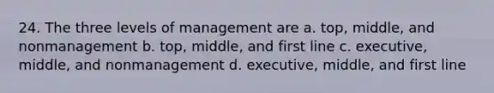 24. The three levels of management are a. top, middle, and nonmanagement b. top, middle, and first line c. executive, middle, and nonmanagement d. executive, middle, and first line