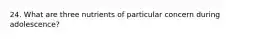 24. What are three nutrients of particular concern during adolescence?