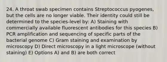 24. A throat swab specimen contains Streptococcus pyogenes, but the cells are no longer viable. Their identity could still be determined to the species-level by: A) Staining with commercially available fluorescent antibodies for this species B) PCR amplification and sequencing of specific parts of the bacterial genome C) Gram staining and examination by microscopy D) Direct microscopy in a light microscope (without staining) E) Options A) and B) are both correct