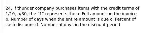 24. If thunder company purchases items with the credit terms of 1/10, n/30, the "1" represents the a. Full amount on the invoice b. Number of days when the entire amount is due c. Percent of cash discount d. Number of days in the discount period