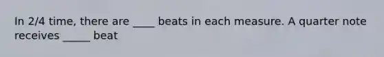 In 2/4 time, there are ____ beats in each measure. A quarter note receives _____ beat