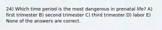 24) Which time period is the most dangerous in prenatal life? A) first trimester B) second trimester C) third trimester D) labor E) None of the answers are correct.