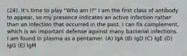 (24). It's time to play "Who am I?" I am the first class of antibody to appear, so my presence indicates an active infection rather than an infection that occurred in the past. I can fix complement, which is an important defense against many bacterial infections. I am found in plasma as a pentamer. (A) IgA (B) IgD (C) IgE (D) IgG (E) IgM