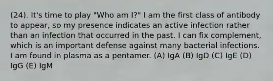 (24). It's time to play "Who am I?" I am the first class of antibody to appear, so my presence indicates an active infection rather than an infection that occurred in the past. I can fix complement, which is an important defense against many bacterial infections. I am found in plasma as a pentamer. (A) IgA (B) IgD (C) IgE (D) IgG (E) IgM