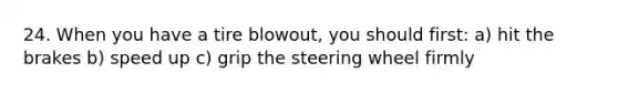 24. When you have a tire blowout, you should first: a) hit the brakes b) speed up c) grip the steering wheel firmly