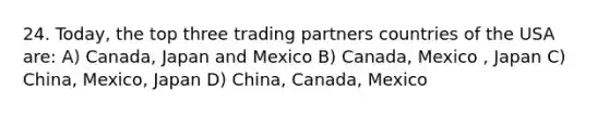 24. Today, the top three trading partners countries of the USA are: A) Canada, Japan and Mexico B) Canada, Mexico , Japan C) China, Mexico, Japan D) China, Canada, Mexico