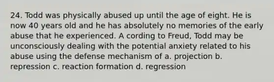 24. Todd was physically abused up until the age of eight. He is now 40 years old and he has absolutely no memories of the early abuse that he experienced. A cording to Freud, Todd may be unconsciously dealing with the potential anxiety related to his abuse using the defense mechanism of a. projection b. repression c. reaction formation d. regression