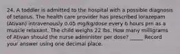 24. A toddler is admitted to the hospital with a possible diagnosis of tetanus. The health care provider has prescribed lorazepam (Ativan) intravenously 0.05 mg/kg/dose every 6 hours prn as a muscle relaxant. The child weighs 22 lbs. How many milligrams of Ativan should the nurse administer per dose? _____ Record your answer using one decimal place.