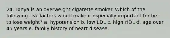 24. Tonya is an overweight cigarette smoker. Which of the following risk factors would make it especially important for her to lose weight? a. hypotension b. low LDL c. high HDL d. age over 45 years e. family history of heart disease.