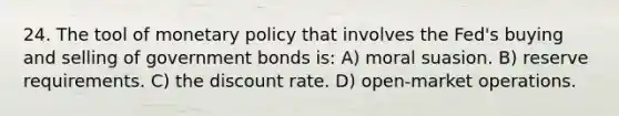 24. The tool of monetary policy that involves the Fed's buying and selling of government bonds is: A) moral suasion. B) reserve requirements. C) the discount rate. D) open-market operations.