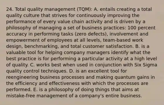 24. Total quality management (TQM): A. entails creating a total quality culture that strives for continuously improving the performance of every value chain activity and is driven by a philosophy of managing a set of business practices: 100 percent accuracy in performing tasks (zero defects), involvement and empowerment of employees at all levels, team-based work design, benchmarking, and total customer satisfaction. B. is a valuable tool for helping company managers identify what the best practice is for performing a particular activity at a high level of quality. C. works best when used in conjunction with Six Sigma quality control techniques. D. is an excellent tool for reengineering business processes and making quantum gains in the efficiency and effectiveness with which the processes are performed. E. is a philosophy of doing things that aims at mistake-free management of a company's entire business.