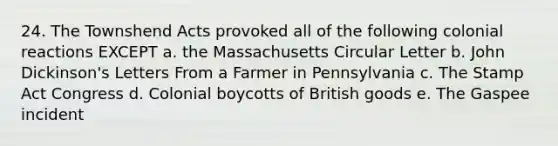 24. The Townshend Acts provoked all of the following colonial reactions EXCEPT a. the Massachusetts Circular Letter b. John Dickinson's Letters From a Farmer in Pennsylvania c. The Stamp Act Congress d. Colonial boycotts of British goods e. The Gaspee incident