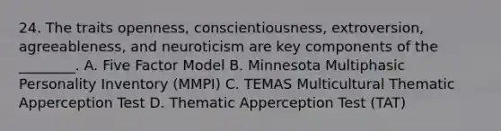 24. The traits openness, conscientiousness, extroversion, agreeableness, and neuroticism are key components of the ________. A. Five Factor Model B. Minnesota Multiphasic Personality Inventory (MMPI) C. TEMAS Multicultural Thematic Apperception Test D. Thematic Apperception Test (TAT)