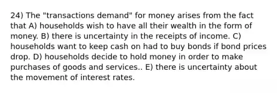 24) The "transactions demand" for money arises from the fact that A) households wish to have all their wealth in the form of money. B) there is uncertainty in the receipts of income. C) households want to keep cash on had to buy bonds if bond prices drop. D) households decide to hold money in order to make purchases of goods and services.. E) there is uncertainty about the movement of interest rates.