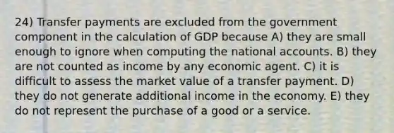 24) Transfer payments are excluded from the government component in the calculation of GDP because A) they are small enough to ignore when computing the national accounts. B) they are not counted as income by any economic agent. C) it is difficult to assess the market value of a transfer payment. D) they do not generate additional income in the economy. E) they do not represent the purchase of a good or a service.