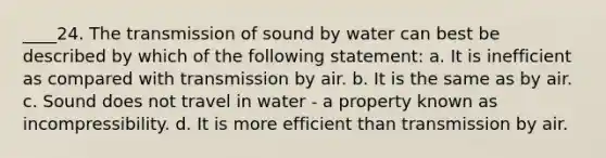 ____24. The transmission of sound by water can best be described by which of the following statement: a. It is inefficient as compared with transmission by air. b. It is the same as by air. c. Sound does not travel in water - a property known as incompressibility. d. It is more efficient than transmission by air.