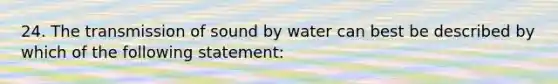 24. The transmission of sound by water can best be described by which of the following statement: