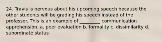 24. Travis is nervous about his upcoming speech because the other students will be grading his speech instead of the professor. This is an example of _________ communication apprehension. a. peer evaluation b. formality c. dissimilarity d. subordinate status