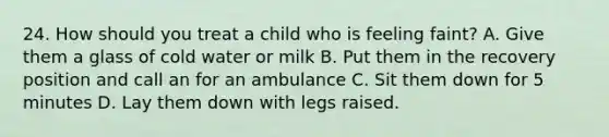 24. How should you treat a child who is feeling faint? A. Give them a glass of cold water or milk B. Put them in the recovery position and call an for an ambulance C. Sit them down for 5 minutes D. Lay them down with legs raised.