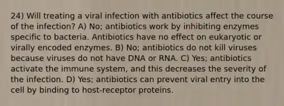 24) Will treating a viral infection with antibiotics affect the course of the infection? A) No; antibiotics work by inhibiting enzymes specific to bacteria. Antibiotics have no effect on eukaryotic or virally encoded enzymes. B) No; antibiotics do not kill viruses because viruses do not have DNA or RNA. C) Yes; antibiotics activate the immune system, and this decreases the severity of the infection. D) Yes; antibiotics can prevent viral entry into the cell by binding to host-receptor proteins.