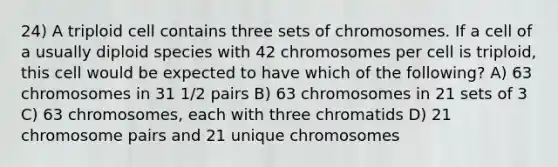 24) A triploid cell contains three sets of chromosomes. If a cell of a usually diploid species with 42 chromosomes per cell is triploid, this cell would be expected to have which of the following? A) 63 chromosomes in 31 1/2 pairs B) 63 chromosomes in 21 sets of 3 C) 63 chromosomes, each with three chromatids D) 21 chromosome pairs and 21 unique chromosomes