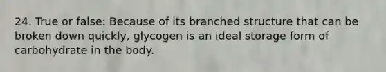 24. True or false: Because of its branched structure that can be broken down quickly, glycogen is an ideal storage form of carbohydrate in the body.