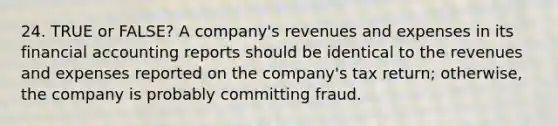 24. TRUE or FALSE? A company's revenues and expenses in its financial accounting reports should be identical to the revenues and expenses reported on the company's tax return; otherwise, the company is probably committing fraud.