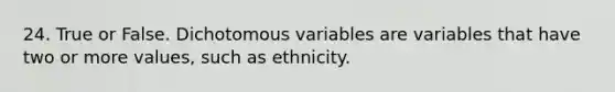 24. True or False. Dichotomous variables are variables that have two or more values, such as ethnicity.