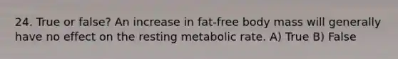 24. True or false? An increase in fat-free body mass will generally have no effect on the resting metabolic rate. A) True B) False