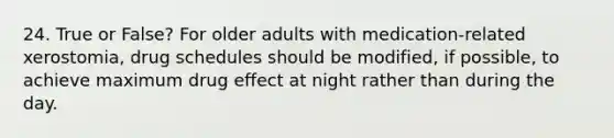 24. True or False? For older adults with medication-related xerostomia, drug schedules should be modified, if possible, to achieve maximum drug effect at night rather than during the day. ​