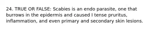 24. TRUE OR FALSE: Scabies is an endo parasite, one that burrows in the epidermis and caused I tense pruritus, inflammation, and even primary and secondary skin lesions.