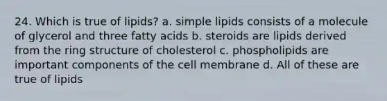 24. Which is true of lipids? a. simple lipids consists of a molecule of glycerol and three fatty acids b. steroids are lipids derived from the ring structure of cholesterol c. phospholipids are important components of the cell membrane d. All of these are true of lipids