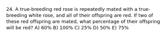 24. A true-breeding red rose is repeatedly mated with a true-breeding white rose, and all of their offspring are red. If two of these red offspring are mated, what percentage of their offspring will be red? A) 60% B) 100% C) 25% D) 50% E) 75%