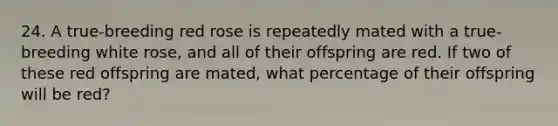 24. A true-breeding red rose is repeatedly mated with a true-breeding white rose, and all of their offspring are red. If two of these red offspring are mated, what percentage of their offspring will be red?