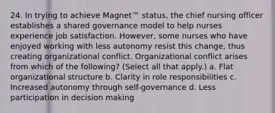 24. In trying to achieve Magnet™ status, the chief nursing officer establishes a shared governance model to help nurses experience job satisfaction. However, some nurses who have enjoyed working with less autonomy resist this change, thus creating organizational conflict. Organizational conflict arises from which of the following? (Select all that apply.) a. Flat organizational structure b. Clarity in role responsibilities c. Increased autonomy through self-governance d. Less participation in decision making