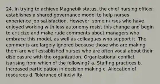 24. In trying to achieve Magnet® status, the chief nursing officer establishes a shared governance model to help nurses experience job satisfaction. However, some nurses who have enjoyed working with less autonomy resist this change and begin to criticize and make rude comments about managers who embrace this model, as well as colleagues who support it. The comments are largely ignored because those who are making them are well established nurses who are often vocal about their displeasure with the organization. Organizational conflict isarising from which of the following? a. Staffing practices b. Increased participation in decision making c. Allocation of resources d. Tolerance of incivility