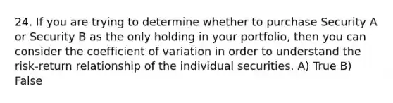 24. If you are trying to determine whether to purchase Security A or Security B as the only holding in your portfolio, then you can consider the <a href='https://www.questionai.com/knowledge/kJCjg6fvaq-coefficient-of-variation' class='anchor-knowledge'>coefficient of variation</a> in order to understand the risk-return relationship of the individual securities. A) True B) False