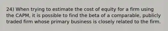 24) When trying to estimate the cost of equity for a firm using the CAPM, it is possible to find the beta of a comparable, publicly traded firm whose primary business is closely related to the firm.