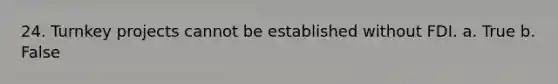 24. Turnkey projects cannot be established without FDI. a. True b. False