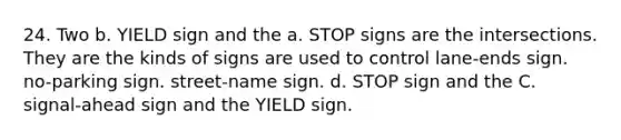 24. Two b. YIELD sign and the a. STOP signs are the intersections. They are the kinds of signs are used to control lane-ends sign. no-parking sign. street-name sign. d. STOP sign and the C. signal-ahead sign and the YIELD sign.