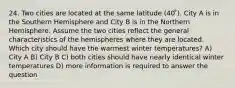 24. Two cities are located at the same latitude (40 ̊). City A is in the Southern Hemisphere and City B is in the Northern Hemisphere. Assume the two cities reflect the general characteristics of the hemispheres where they are located. Which city should have the warmest winter temperatures? A) City A B) City B C) both cities should have nearly identical winter temperatures D) more information is required to answer the question