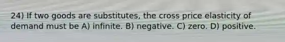 24) If two goods are substitutes, the cross price elasticity of demand must be A) infinite. B) negative. C) zero. D) positive.