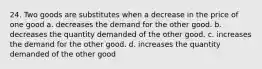 24. Two goods are substitutes when a decrease in the price of one good a. decreases the demand for the other good. b. decreases the quantity demanded of the other good. c. increases the demand for the other good. d. increases the quantity demanded of the other good