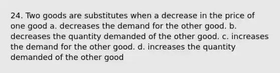 24. Two goods are substitutes when a decrease in the price of one good a. decreases the demand for the other good. b. decreases the quantity demanded of the other good. c. increases the demand for the other good. d. increases the quantity demanded of the other good