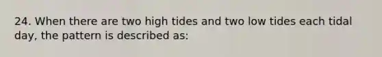 24. When there are two high tides and two low tides each tidal day, the pattern is described as: