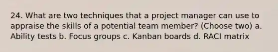 24. What are two techniques that a project manager can use to appraise the skills of a potential team member? (Choose two) a. Ability tests b. Focus groups c. Kanban boards d. RACI matrix