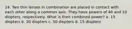 24. Two thin lenses in combination are placed in contact with each other along a common axis. They have powers of 40 and 10 diopters, respectively. What is their combined power? a. 15 diopters b. 30 diopters c. 50 diopters d. 15 diopters