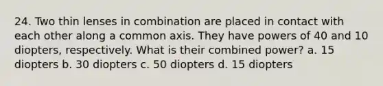 24. Two thin lenses in combination are placed in contact with each other along a common axis. They have <a href='https://www.questionai.com/knowledge/kKSx9oT84t-powers-of' class='anchor-knowledge'>powers of</a> 40 and 10 diopters, respectively. What is their combined power? a. 15 diopters b. 30 diopters c. 50 diopters d. 15 diopters