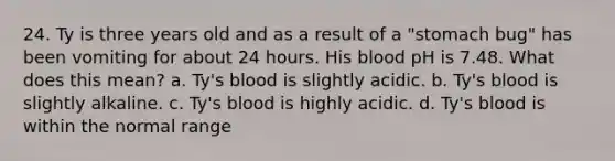 24. Ty is three years old and as a result of a "stomach bug" has been vomiting for about 24 hours. His blood pH is 7.48. What does this mean? a. Ty's blood is slightly acidic. b. Ty's blood is slightly alkaline. c. Ty's blood is highly acidic. d. Ty's blood is within the normal range